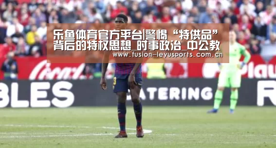 乐鱼体育官方平台|警惕“特供品”背后的特权思想_时事政治_中公教育网(图2) 乐鱼体育官方平台