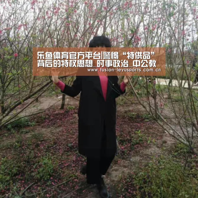 乐鱼体育官方平台|警惕“特供品”背后的特权思想_时事政治_中公教育网(图1) leyu官网