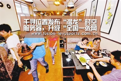千寻位置发布“潜龙”时空服务器,升级“全国一张网”能力_leyu官网(图1) leyu官网
