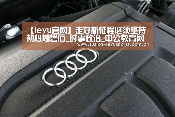【leyu官网】走好新征程必须坚持初心如磐石_时事政治_中公教育网(图3) 电竞竞猜