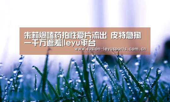 朱莉爆嗑药拍性爱片流出 皮特急掏一千万遮羞|leyu平台(图3) 乐鱼体育官方平台